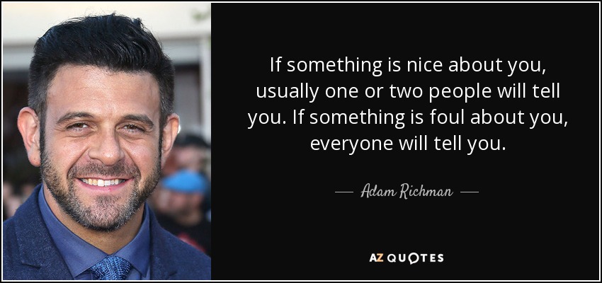 If something is nice about you, usually one or two people will tell you. If something is foul about you, everyone will tell you. - Adam Richman