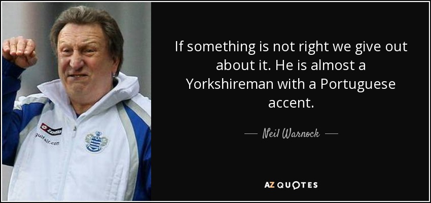 If something is not right we give out about it. He is almost a Yorkshireman with a Portuguese accent. - Neil Warnock