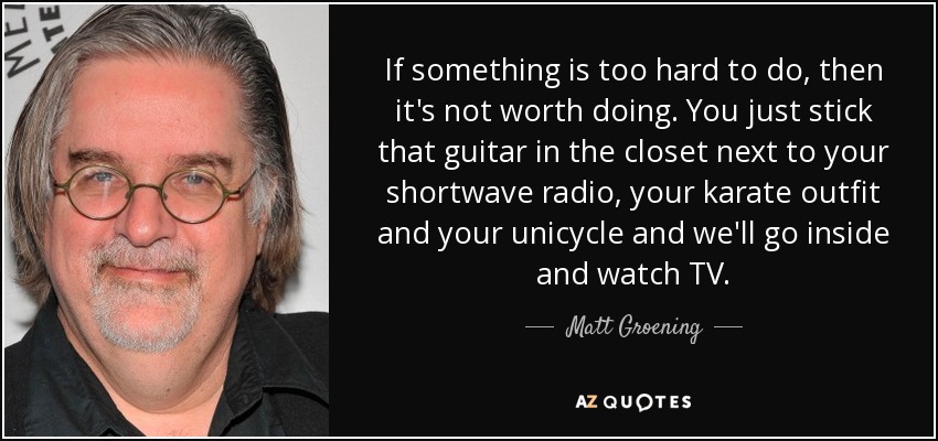 If something is too hard to do, then it's not worth doing. You just stick that guitar in the closet next to your shortwave radio, your karate outfit and your unicycle and we'll go inside and watch TV. - Matt Groening