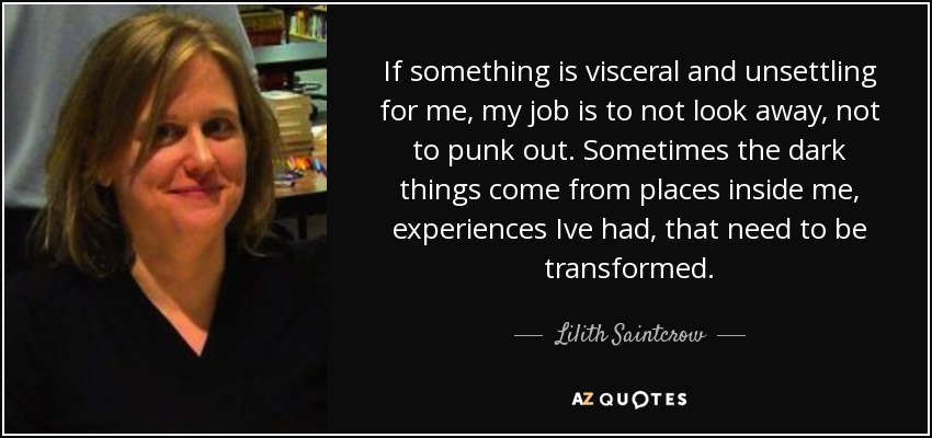 If something is visceral and unsettling for me, my job is to not look away, not to punk out. Sometimes the dark things come from places inside me, experiences Ive had, that need to be transformed. - Lilith Saintcrow