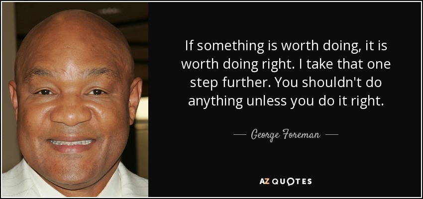 If something is worth doing, it is worth doing right. I take that one step further. You shouldn't do anything unless you do it right. - George Foreman