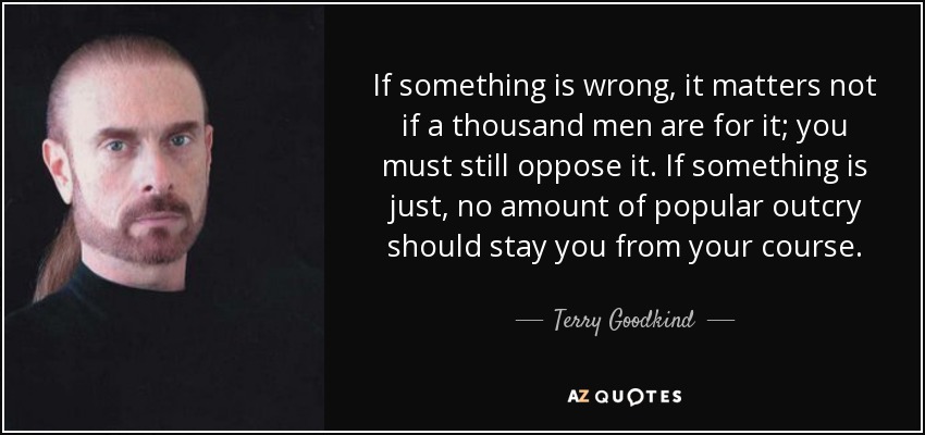 If something is wrong, it matters not if a thousand men are for it; you must still oppose it. If something is just, no amount of popular outcry should stay you from your course. - Terry Goodkind