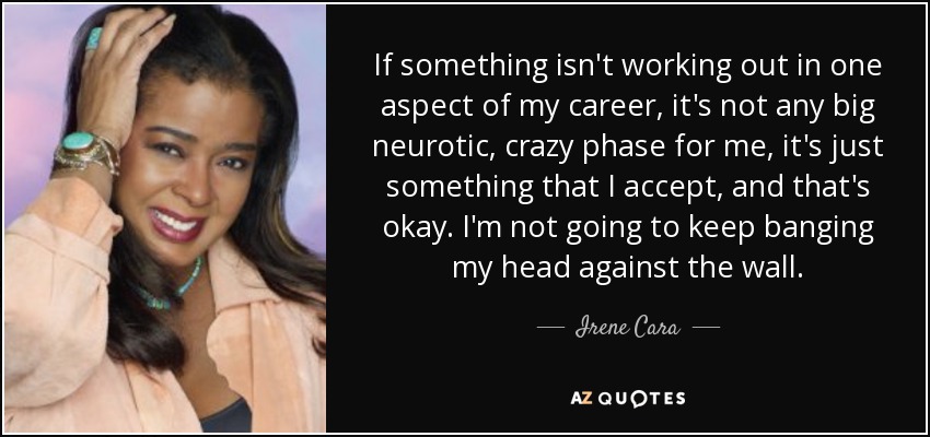 If something isn't working out in one aspect of my career, it's not any big neurotic, crazy phase for me, it's just something that I accept, and that's okay. I'm not going to keep banging my head against the wall. - Irene Cara