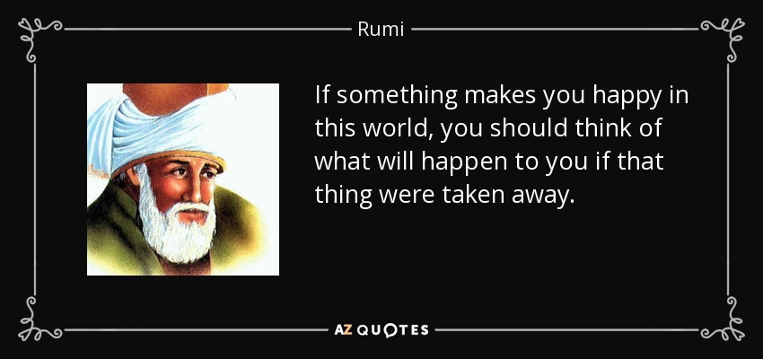If something makes you happy in this world, you should think of what will happen to you if that thing were taken away. - Rumi