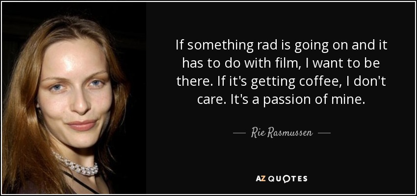 If something rad is going on and it has to do with film, I want to be there. If it's getting coffee, I don't care. It's a passion of mine. - Rie Rasmussen