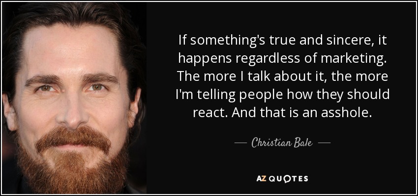 If something's true and sincere, it happens regardless of marketing. The more I talk about it, the more I'm telling people how they should react. And that is an asshole. - Christian Bale