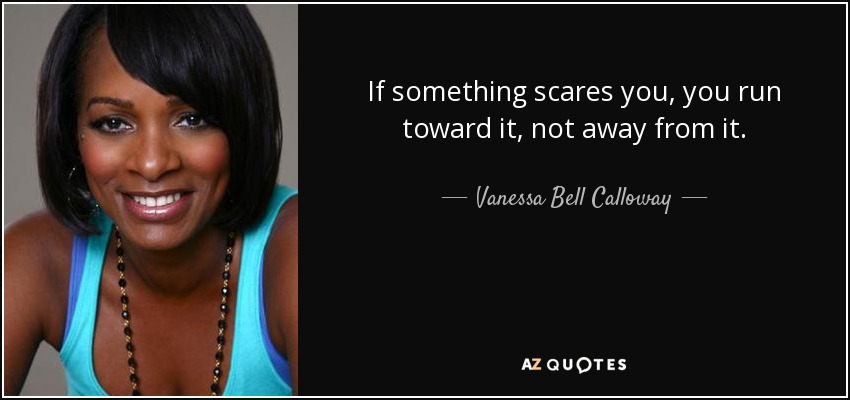 If something scares you, you run toward it, not away from it. - Vanessa Bell Calloway