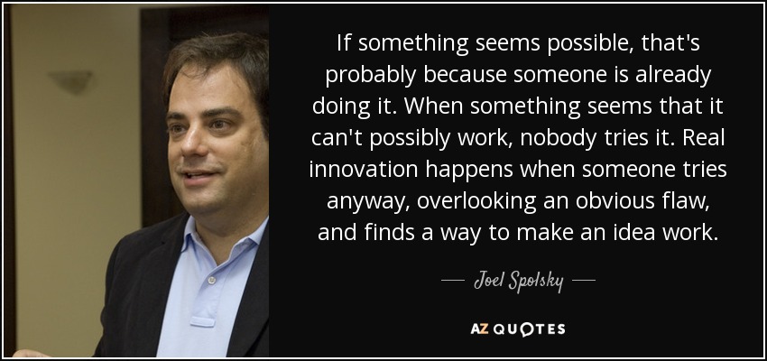 If something seems possible, that's probably because someone is already doing it. When something seems that it can't possibly work, nobody tries it. Real innovation happens when someone tries anyway, overlooking an obvious flaw, and finds a way to make an idea work. - Joel Spolsky