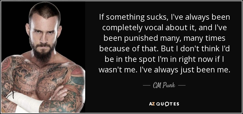 If something sucks, I've always been completely vocal about it, and I've been punished many, many times because of that. But I don't think I'd be in the spot I'm in right now if I wasn't me. I've always just been me. - CM Punk