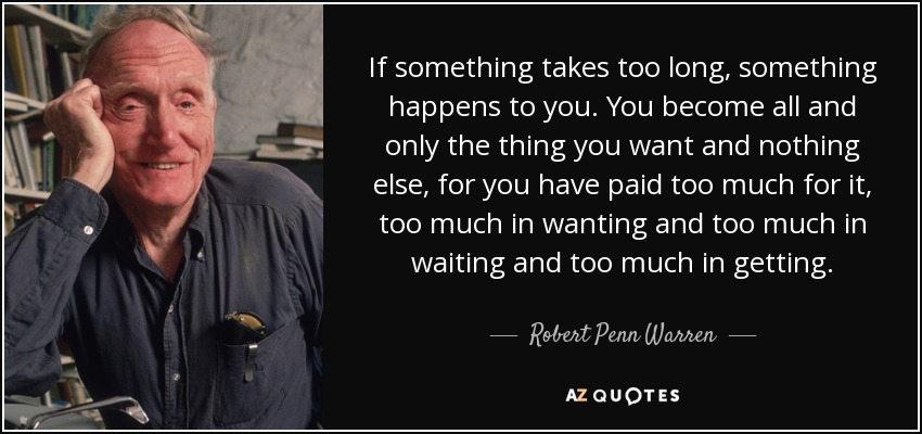 If something takes too long, something happens to you. You become all and only the thing you want and nothing else, for you have paid too much for it, too much in wanting and too much in waiting and too much in getting. - Robert Penn Warren