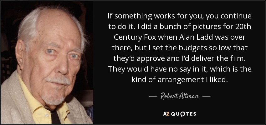If something works for you, you continue to do it. I did a bunch of pictures for 20th Century Fox when Alan Ladd was over there, but I set the budgets so low that they'd approve and I'd deliver the film. They would have no say in it, which is the kind of arrangement I liked. - Robert Altman