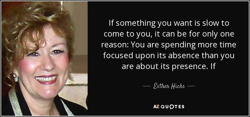 If something you want is slow to come to you, it can be for only one reason: You are spending more time focused upon its absence than you are about its presence. If - Esther Hicks