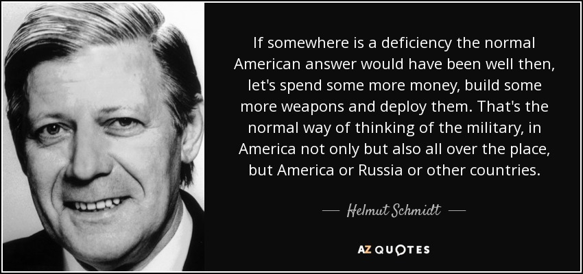 If somewhere is a deficiency the normal American answer would have been well then, let's spend some more money, build some more weapons and deploy them. That's the normal way of thinking of the military, in America not only but also all over the place, but America or Russia or other countries. - Helmut Schmidt