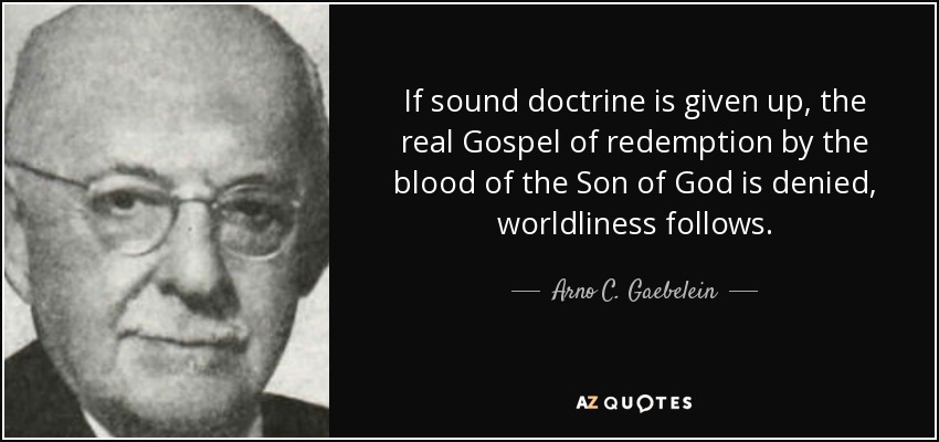 If sound doctrine is given up, the real Gospel of redemption by the blood of the Son of God is denied, worldliness follows. - Arno C. Gaebelein