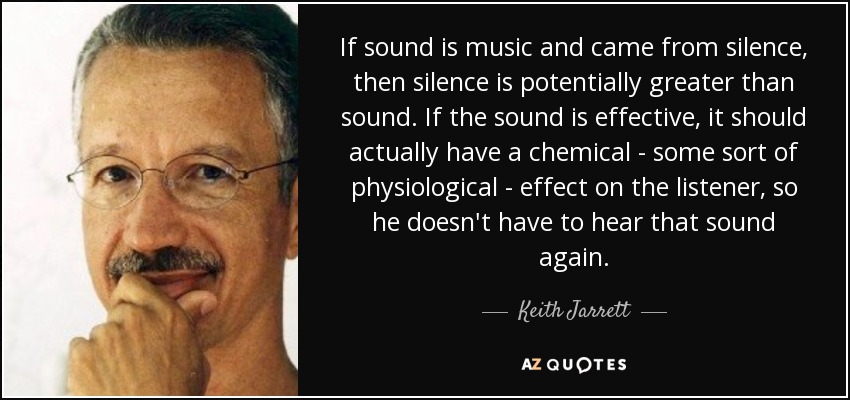 If sound is music and came from silence, then silence is potentially greater than sound. If the sound is effective, it should actually have a chemical - some sort of physiological - effect on the listener, so he doesn't have to hear that sound again. - Keith Jarrett