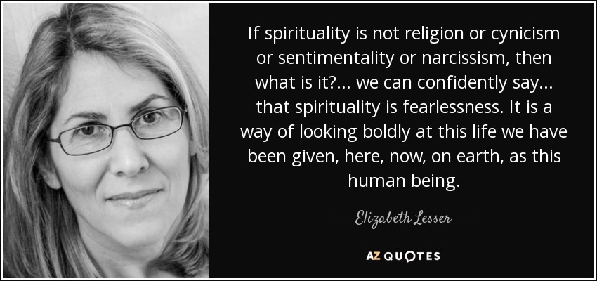 If spirituality is not religion or cynicism or sentimentality or narcissism, then what is it?... we can confidently say... that spirituality is fearlessness. It is a way of looking boldly at this life we have been given, here, now, on earth, as this human being. - Elizabeth Lesser