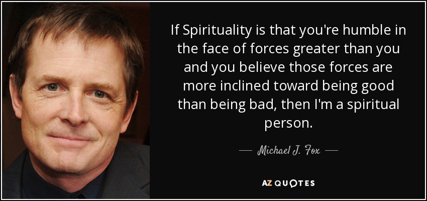 If Spirituality is that you're humble in the face of forces greater than you and you believe those forces are more inclined toward being good than being bad, then I'm a spiritual person. - Michael J. Fox