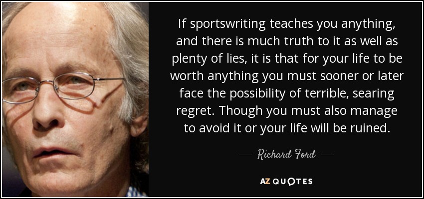 If sportswriting teaches you anything, and there is much truth to it as well as plenty of lies, it is that for your life to be worth anything you must sooner or later face the possibility of terrible, searing regret. Though you must also manage to avoid it or your life will be ruined. - Richard Ford