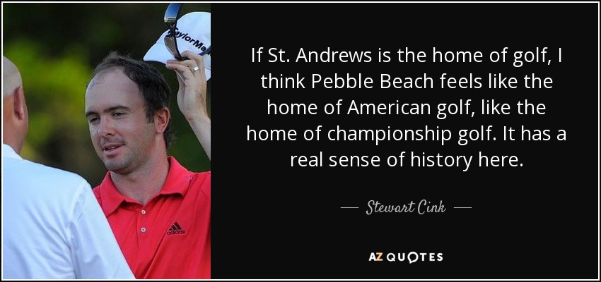 If St. Andrews is the home of golf, I think Pebble Beach feels like the home of American golf, like the home of championship golf. It has a real sense of history here. - Stewart Cink