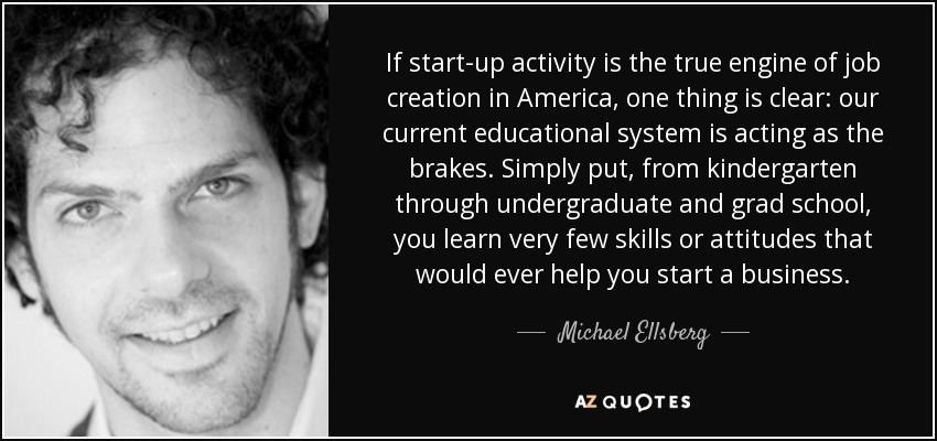 If start-up activity is the true engine of job creation in America, one thing is clear: our current educational system is acting as the brakes. Simply put, from kindergarten through undergraduate and grad school, you learn very few skills or attitudes that would ever help you start a business. - Michael Ellsberg