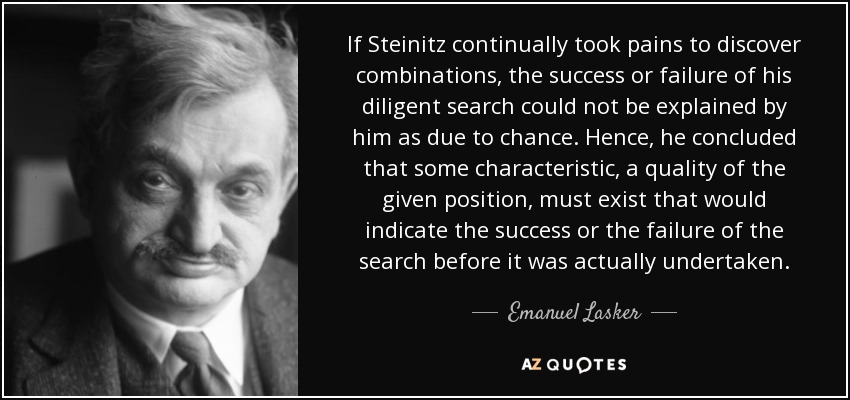 If Steinitz continually took pains to discover combinations, the success or failure of his diligent search could not be explained by him as due to chance. Hence, he concluded that some characteristic, a quality of the given position, must exist that would indicate the success or the failure of the search before it was actually undertaken. - Emanuel Lasker