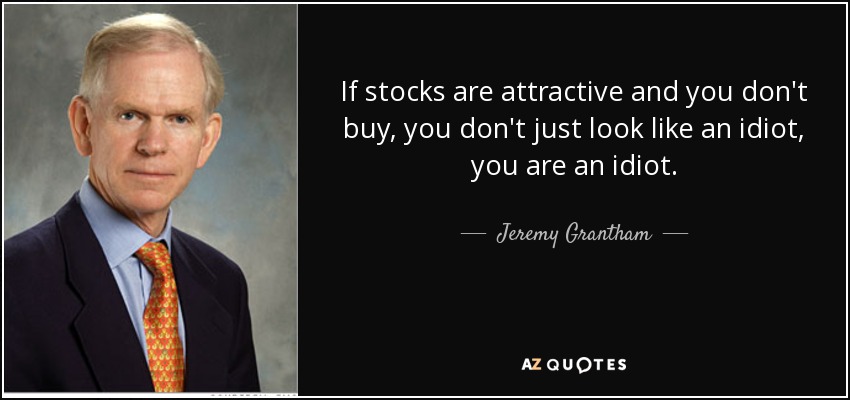 If stocks are attractive and you don't buy, you don't just look like an idiot, you are an idiot. - Jeremy Grantham