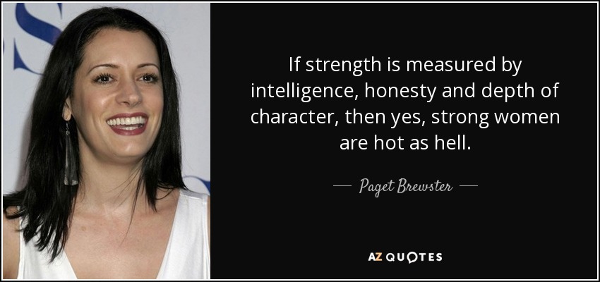 If strength is measured by intelligence, honesty and depth of character, then yes, strong women are hot as hell. - Paget Brewster