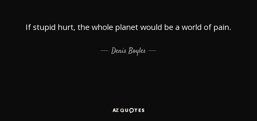 If stupid hurt, the whole planet would be a world of pain. - Denis Boyles