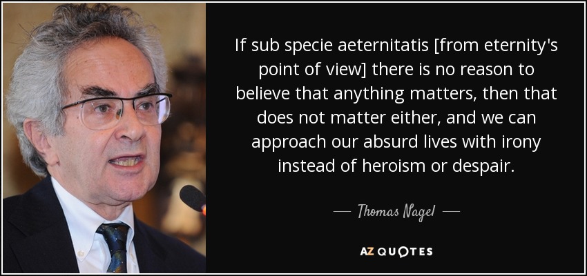 If sub specie aeternitatis [from eternity's point of view] there is no reason to believe that anything matters, then that does not matter either, and we can approach our absurd lives with irony instead of heroism or despair. - Thomas Nagel