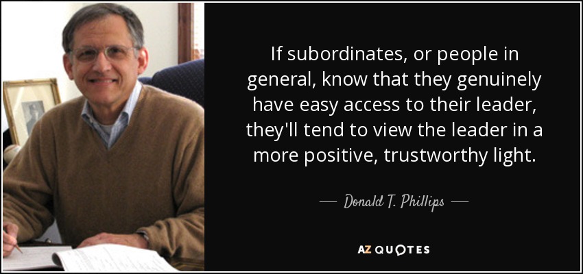 If subordinates, or people in general, know that they genuinely have easy access to their leader, they'll tend to view the leader in a more positive, trustworthy light. - Donald T. Phillips