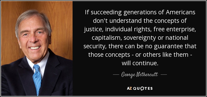 If succeeding generations of Americans don't understand the concepts of justice, individual rights, free enterprise, capitalism, sovereignty or national security, there can be no guarantee that those concepts - or others like them - will continue. - George Nethercutt