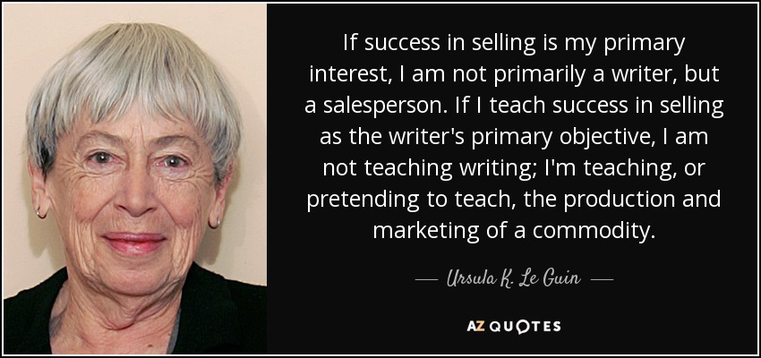If success in selling is my primary interest, I am not primarily a writer, but a salesperson. If I teach success in selling as the writer's primary objective, I am not teaching writing; I'm teaching, or pretending to teach, the production and marketing of a commodity. - Ursula K. Le Guin