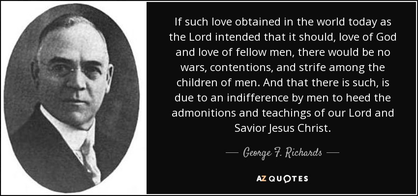 If such love obtained in the world today as the Lord intended that it should, love of God and love of fellow men, there would be no wars, contentions, and strife among the children of men. And that there is such, is due to an indifference by men to heed the admonitions and teachings of our Lord and Savior Jesus Christ. - George F. Richards