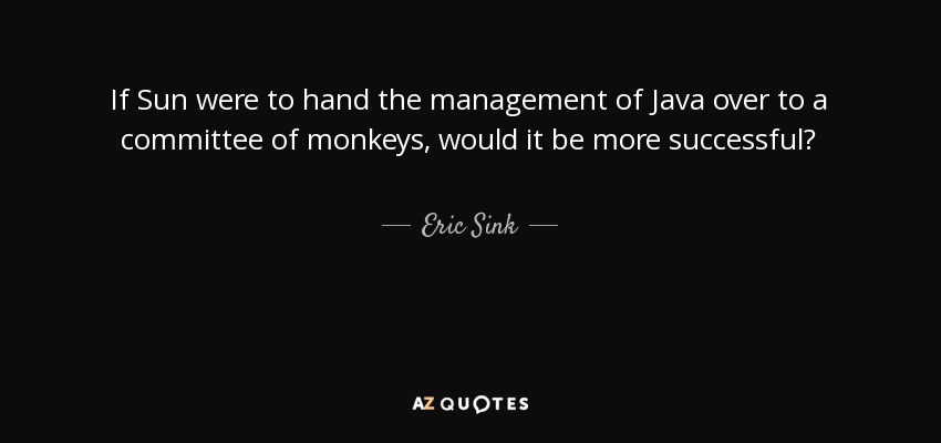 If Sun were to hand the management of Java over to a committee of monkeys, would it be more successful? - Eric Sink