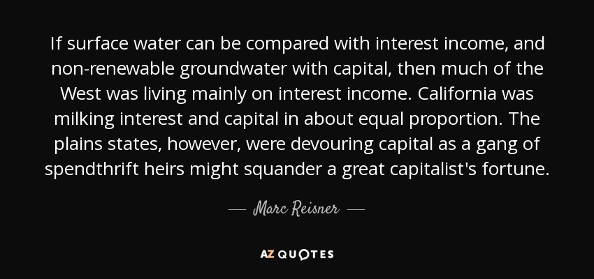 If surface water can be compared with interest income, and non-renewable groundwater with capital, then much of the West was living mainly on interest income. California was milking interest and capital in about equal proportion. The plains states, however, were devouring capital as a gang of spendthrift heirs might squander a great capitalist's fortune. - Marc Reisner