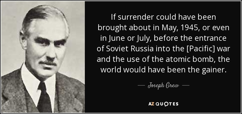 If surrender could have been brought about in May, 1945, or even in June or July, before the entrance of Soviet Russia into the [Pacific] war and the use of the atomic bomb, the world would have been the gainer. - Joseph Grew