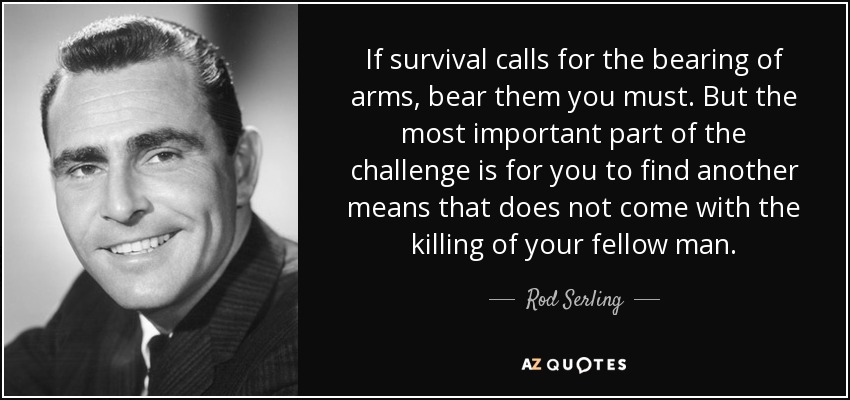 If survival calls for the bearing of arms, bear them you must. But the most important part of the challenge is for you to find another means that does not come with the killing of your fellow man. - Rod Serling