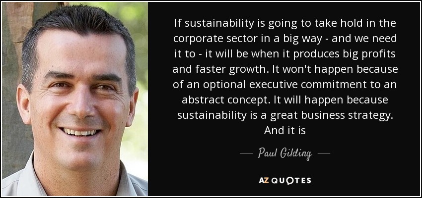 If sustainability is going to take hold in the corporate sector in a big way - and we need it to - it will be when it produces big profits and faster growth. It won't happen because of an optional executive commitment to an abstract concept. It will happen because sustainability is a great business strategy. And it is - Paul Gilding
