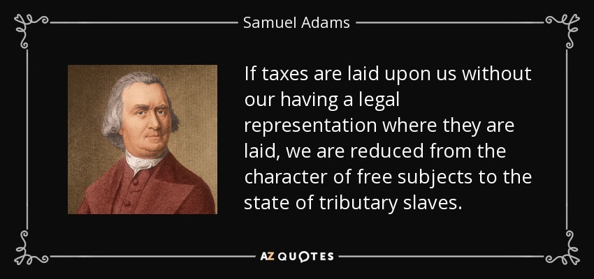 If taxes are laid upon us without our having a legal representation where they are laid, we are reduced from the character of free subjects to the state of tributary slaves. - Samuel Adams