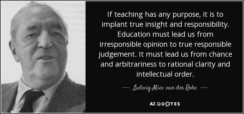 If teaching has any purpose, it is to implant true insight and responsibility. Education must lead us from irresponsible opinion to true responsible judgement. It must lead us from chance and arbitrariness to rational clarity and intellectual order. - Ludwig Mies van der Rohe