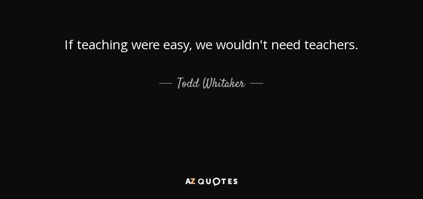 If teaching were easy, we wouldn't need teachers. - Todd Whitaker