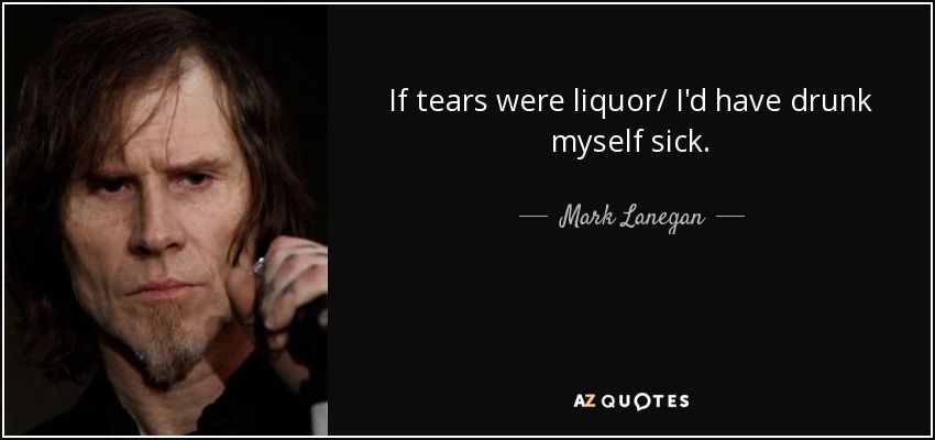 If tears were liquor/ I'd have drunk myself sick. - Mark Lanegan