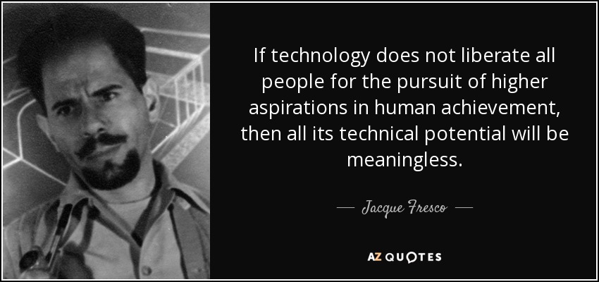 If technology does not liberate all people for the pursuit of higher aspirations in human achievement, then all its technical potential will be meaningless. - Jacque Fresco