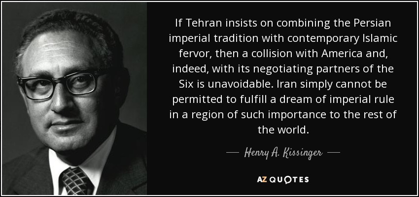If Tehran insists on combining the Persian imperial tradition with contemporary Islamic fervor, then a collision with America and, indeed, with its negotiating partners of the Six is unavoidable. Iran simply cannot be permitted to fulfill a dream of imperial rule in a region of such importance to the rest of the world. - Henry A. Kissinger