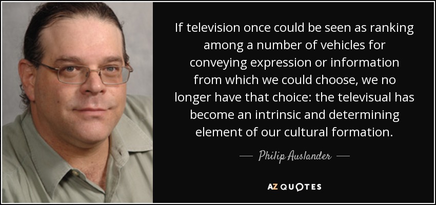 If television once could be seen as ranking among a number of vehicles for conveying expression or information from which we could choose, we no longer have that choice: the televisual has become an intrinsic and determining element of our cultural formation. - Philip Auslander