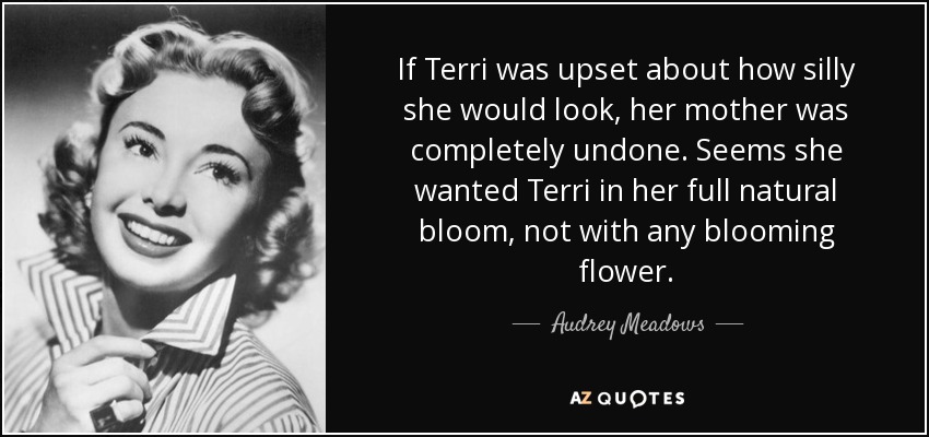 If Terri was upset about how silly she would look, her mother was completely undone. Seems she wanted Terri in her full natural bloom, not with any blooming flower. - Audrey Meadows