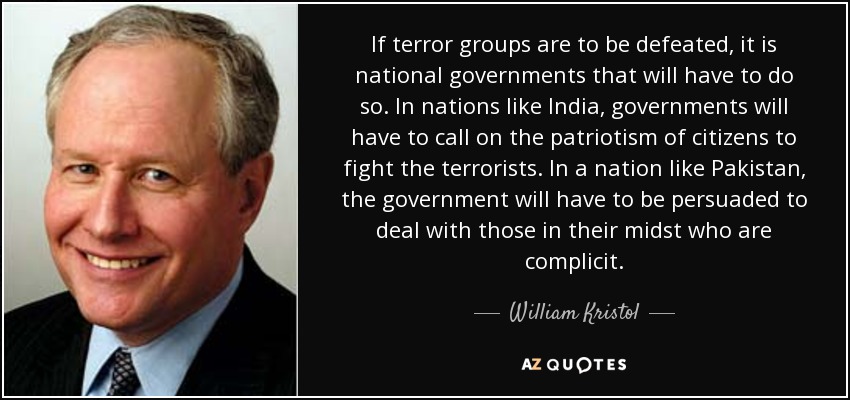 If terror groups are to be defeated, it is national governments that will have to do so. In nations like India, governments will have to call on the patriotism of citizens to fight the terrorists. In a nation like Pakistan, the government will have to be persuaded to deal with those in their midst who are complicit. - William Kristol