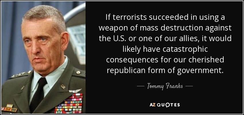 If terrorists succeeded in using a weapon of mass destruction against the U.S. or one of our allies, it would likely have catastrophic consequences for our cherished republican form of government. - Tommy Franks