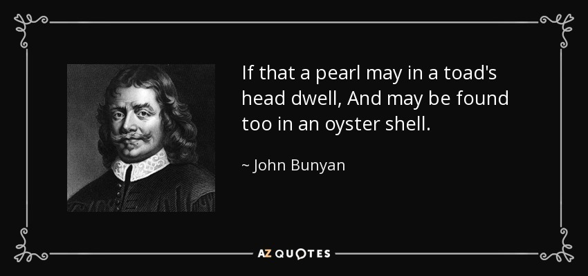 If that a pearl may in a toad's head dwell, And may be found too in an oyster shell. - John Bunyan