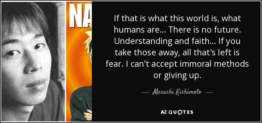 If that is what this world is, what humans are... There is no future. Understanding and faith... If you take those away, all that's left is fear. I can't accept immoral methods or giving up. - Masashi Kishimoto